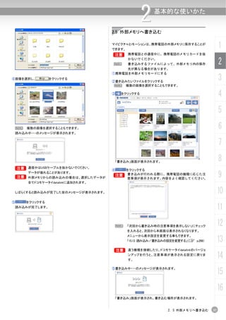 2   基本的な使いかた


                                    2.5 外部メモリへ書き込む

                                    マイピクチャとiモーションは、携帯電話の外部メモリに保存することが
                                    できます。
                                                                                      1
                                    B       携帯電話との通信中に、携帯電話のメモリカードを抜


                                    N
                                            かないでください。
                                            書き込みするファイルによって、外部メモリ内の保存                  2
                                         先が異なる場合があります。
                                    ①携帯電話を外部メモリモードにする
④画像を選択し、          をクリックする
                                    ②書き込みたいファイルをクリックする
                                                                                      3
                                     N 複数の画像を選択することもできます。

                                    ③     をクリックする
                                                                                      4
                                                                                      5
    N   複数の画像を選択することもできます。                                                            6
    読み込み中・・・のメッセージが表示されます。


                                                                                      7
                                        「書き込み」画面が表示されます。                              8
 B 通信中はUSBケーブルを抜かないでください。
 B
                                    ④       をクリックする

    B
        データが壊れることがあります。
        外部メモリからの読み込みの場合は、選択したデータが
                                    B       書き込みが行われる際に、携帯電話の機種に応じた注
                                            意事項が表示されます。内容をよく確認してください。
                                                                                      9
        全てドコモケータイdatalinkに追加されます。


 しばらくすると読み込みが完了した旨のメッセージが表示されます。                                                      10
⑤       をクリックする
 読み込みが完了します。                                                                          11
                                     N      「次回から書き込み時の注意事項を表示しない」にチェック               12
                                            を入れると、次回から本画面は表示されなくなります。
                                            メニューから表示設定を変更する事もできます。
                                            「15.13 読み込み／書き込みの設定を変更する」（C p.268）        13
                                    B       違う機種を接続したり、ドコモケータイdatalinkのバージョ
                                            ンアップを行うと、注意事項が表示される設定に戻りま
                                            す。
                                                                                      14
                                                                                      15
                                    ⑤書き込み中・・・のメッセージが表示されます。




                                                                                      16
                                        「書き込み」画面が表示され、書き込む場所が表示されます。


                                                             2. 5 外部メモリへ書き込む     37
 