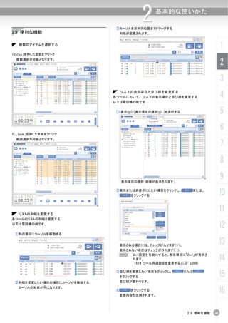 2     基本的な使いかた

                             ③カーソルを目的の位置までドラッグする
2.9 便利な機能                     列幅が変更されます。


   複数のアイテムを選択する
                                                                               1
1)[ Ctrl ]を押したまま左クリック
    複数選択が可能となります。
                                                                               2
                                                                               3
                                 リストの表示項目と並び順を変更する
                            各ツールにおいて、リストの表示項目と並び順を変更する                         4
                            以下は電話帳の例です


                             ①[表示(V)]-[表示項目の選択(U)...]を選択する                     5
                                                                               6
2) [ Shift ]を押したまま左クリック
    範囲選択が可能となります。
                                                                               7
                                                                               8

                              「表示項目の選択」画面が表示されます。
                                                                               9
                             ②表示または非表示にしたい項目をクリックし、
                                    をクリックする
                                                                または、
                                                                               10

   リストの列幅を変更する
                                                                               11
各ツールのリストの列幅を変更する
以下は電話帳の例です。
                                                                               12
 ①列の項目にカーソルを移動する


                              表示される項目には、チェックが入ります( )。
                                                                               13
                              表示されない項目はチェックが外れます( )。

                                                                               14
                              N   2in1設定を有効にすると、表示項目に「2in1」が表示さ
                                  れます。
                                  「15.14 ツール共通設定を変更する」(C p.269)

                             ③並び順を変更したい項目をクリックし、
                              をクリックする
                                                             または
                                                                               15
 ②列幅を変更したい項目の境目にカーソルを移動する     並び順が変わります。
   カーソルの形状が になります。
                             ④      をクリックする
                              変更内容が反映されます。
                                                                               16

                                                              2.9 便利な機能   41
 