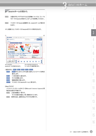 3.1 datalinkホームの見かた
                                                     3   datalinkホーム



N        共通のボタンやアクセサリなどの詳細については、「2.1 ドコ
         モケータイdatalinkの見かた」(C p.27)を参照してください。
                                                                                     1
N         ドコモケータイdatalink起動時には、datalinkホームが表示さ
         れます。
                                                                                     2
メイン画面には、ドコモケータイdatalinkのサイトが表示されます。



1)                                              2)
                                                                                     3
                                                                                     4
                                                                                     5
                                                                                     6
                                                                                     7
クリックすると、                  クリックするとアクセサリと
datalinkホームが表示されます。

1)操作ボタン
                          ツールボックス欄が閉じます。
                                                                                     8
               ボタンをクリックする前に表示していたページを再び
           表示します。
           1つ次の表示に進みます。
                                                                                     9
           サイトを更新します。
           接続処理を中断します。
           「ドコモケータイdatalinkホーム」に戻ります。                                                10
2)Webブラウザ
     パソコンにインストールされているMicrosoft Internet Explorerと同
     等のWeb表示が可能です。
                                                                                     11
     N    上記の画像は一例です。


     N
           サイトの表示内容は、常に更新されています。
          使用方法は、通常のWebブラウザと同等です。
                                                                                     12
                                                                                     13
                                                                                     14
                                                                                     15
                                                                                     16

                                                          3.1 datalinkホームの見かた   43
 