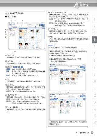 4.1.1 フォルダ表示エリア                            8)作成したプッシュトークグループ
                                                                  4    電話帳


                                            携帯電話側で作成したプッシュトークグループや、新規に作成した
      グループ表示                                プッシュトークグループです。

          1)     2)      3)
                                            N      プッシュトークグループの配下にはプッシュトークグループ
                                                   を作成できません。
                                                                                       1
                                            N グループ名の前にグループNo.が表示されています。
                                                   グループは、グループNo.順に並んで表示されます。

                                           9)マイプロフィール
                                                                                       2
4)
5)                                          携帯電話に登録されているユーザーデータが保存されています。
6)
7)
                                            名前や住所など、情報を追加することができます(C p.63)。
                                                                                       3
8)
9)
                                           10)件数
                                            グループ名の後ろのカッコ内に、登録されている電話帳の件数が
                                            表示されます。                                    4
                                           column
                                            ドラッグ＆ドロップでグループを変更する                        5
                 10)                        電話帳を移動先のグループにドラッグ＆ドロップすることで、グル


1)グループタブ
                                            ープを変更することができます。
                                            ①移動元の電話帳を、一覧表示に表示する                        6
     クリックすると、グループの一覧が表示されます(C p48)。
                                            ②電話帳をドラッグし、移動先のフォルダにドロップする
2)フリガナタブ
     クリックすると、フリガナ表示に切り替わります(C p.48)。
                                              グループが変更されます。                             7
3)編集ボタン
               グループを新規作成できます(C p.69)。                                                  8
               選択したグループ名を編集、携帯電話へ転送しない設定


                                                                                       9
               ができます(C p.70)。
               選択したグループを削除できます(C p.71)。

4)全て
     クリックすると、一覧表示エリアに電話帳が全て表示されます。
                                                                                       10
5)グループなし
     携帯電話から電話帳を取り込んだ際に、グループに保存していな
     いデータはこのフォルダに保存されます。                                                               11
     N グループなしを削除することはできません。

6)作成したグループ
     携帯電話側で作成したグループや、新規に作成したグループです。
                                                                                       12
     N グループの配下にはグループを作成できません。
     N グループ名の前にグループNo.が表示されています。
               グループは、グループNo.順に並んで表示されます。                                               13
7)プッシュトーク電話帳
     電話帳をプッシュトークグループに登録して管理することができま
     す。
                                                                                       14
                                                                                       15
                                                                                       16
                                            上の例では「会社」グループから「同窓会」グループに電話帳を
                                            移動しています。




                                                                    4.1 電話帳の見かた   45
 