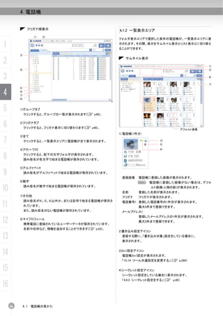 4 電話帳


                 フリガナ順表示                           4.1.2 一覧表示エリア
                      1)   2)
                                                   フォルダ表示エリアで選択した条件の電話帳が、一覧表示エリアに表

1                                                  示されます。その際、表示をサムネイル表示とリスト表示とに切り替え
                                                   ることができます。

          3)

2                                                     サムネイル表示

                                                                                        1)
          4)                                                                            5)


3                                                                                       6)

                                                                                        7)
          5)

4         6)
          7)
          8)



5         1)グループタブ
               クリックすると、グループの一覧が表示されます(C p48)。


6         2)フリガナタブ
               クリックすると、フリガナ表示に切り替わります(C p48)。                                 デフォルト画像
                                                   1) 電話帳(1件分)
          3)全て
7              クリックすると、一覧表示エリアに電話帳が全て表示されます。                         2)
                                                                     3)
          4)ア行～ワ行                                                    4)


8              クリックすると、配下の文字フォルダが表示されます。
               読み仮名が各文字で始まる電話帳が保存されています。

          5)アルファベット
9              読み仮名がアルファベットで始まる電話帳が保存されています。
                                                    登録画像    電話帳に登録した画像が表示されます。
          6)数字                                              N     電話帳に登録した画像がない場合は、デフォ

10             読み仮名が数字で始まる電話帳が保存されています。
                                                    名前
                                                                  ルト画像(人物の影)が表示されます。
                                                            登録した名前が表示されます。
          7)その他                                     フリガナ    フリガナが表示されます。
               読み仮名が4)、5)、6)以外か、または記号で始まる電話帳が保存さ
11             れています。
                                                    電話番号1 登録した電話番号の1件目が表示されます。
                                                            最大5件まで登録できます。
               また、読み仮名のない電話帳が保存されています。              メールアドレス1
                                                            登録したメールアドレスの1件目が表示されます。
12        8)マイプロフィール
               携帯電話に登録されているユーザーデータが保存されています。
                                                            最大5件まで登録できます。

               名前や住所など、情報を追加することができます(C p.63)。
                                                   2)書き込み設定アイコン

13                                                  登録する際に、「書き込み対象」設定をしている場合に、
                                                    表示されます。



14                                                 3)2in1設定アイコン
                                                    電話帳2in1設定が表示されます。
                                                    「15.14 ツール共通設定を変更する」（C p.269）

15                                                 4)シークレット設定アイコン
                                                    シークレット設定をしている場合に表示されます。
                                                    「4.6.3 シークレット設定をする」（C p.60）
16

     46        4.1   電話帳の見かた
 