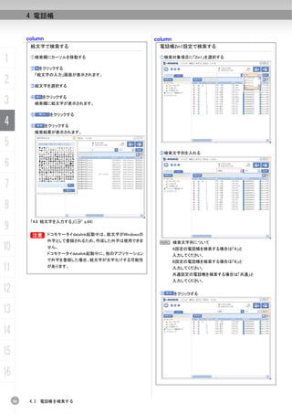 4 電話帳


          column                                      column
           絵文字で検索する                                    電話帳2in1設定で検索する

1          ①検索欄にカーソルを移動する                              ①検索対象項目に「2in1」を選択する

           ②     をクリックする
             「絵文字の入力」画面が表示されます。
2          ③絵文字を選択する



3          ④      をクリックする
             検索欄に絵文字が表示されます。

           ⑤        をクリックする

4          ⑥       をクリックする
             検索結果が表示されます。

5
                                                       ②検索文字列を入れる

6
7
8
9
           「4.8 絵文字を入力する」(C p.64)


           B
           B       ドコモケータイdatalink起動中は、絵文字がWindowsの
                   外字として登録されるため、作成した外字は使用できま           N 検索文字列について
10                 せん。
                   ドコモケータイdatalink起動中に、他のアプリケーション
                                                               A設定の電話帳を検索する場合は「A」と
                                                               入力してください。
                   で外字を登録した場合、絵文字が文字化けする可能性                    B設定の電話帳を検索する場合は「B」と
11                 があります。                                      入力してください。
                                                               共通設定の電話帳を検索する場合は「共通」と
                                                               入力してください。

12                                                     ③       をクリックする



13
14
15
16

     50    4.3   電話帳を検索する
 