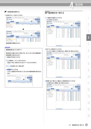 検索結果を解除する
                                                    4    電話帳


                                4.4 電話帳を並べ替える
①任意のグループをクリックする
                                ①一覧表示の をクリックする
                                 リスト表示になります。
                                                                         1
                                                                         2
                                                                         3
                                                                         4
 検索結果が解除されます。
                                                                         5
column
                                ②並べたい項目をクリックする
 検索条件はいくつまで？

 検索条件は最大5件まで指定でき、全てに当てはまる電話帳が
                                 クリックした項目に が表示され、昇順に並べ替えられます。            6
 検索結果に表示されます。
 ①検索文字列を入力する
                                                                         7
 ②①の直後に、スペースを入力する


                                                                         8
  N 半角、全角のどちらのスペースも入力できます。

 ③①、②を必要に応じて繰り返す

 ④       をクリックする
  入力した検索文字列の全てに当てはまる検索結果が表示され                                            9
  ます。


                                                                         10
                                ③降順に並べ替えたい場合は、再度項目をクリックする
                                  が表示されて降順に並べ替えられます。
                                                                         11
                                                                         12
                                                                         13
                                                                         14
                                                                         15
                                                                         16

                                                    4.4 電話帳を並べ替える   51
 