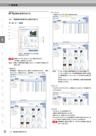 4 電話帳


                                                      2)シークレット
          4.5 電話帳を新規作成する                               一覧表示エリアには、        が表示されます。


1         4.5.1 「電話帳の新規作成」画面の見かた

          手          順：


2         1)

          2)


3         3)

          4)
                                               6)

4         5)                                   7)
                                               8)
                                               9)



5
6                         「何件目／現在登録されている全件数」
                          が表示されています。


          B 機種によっては、対応していない項目があります。
          B
7         N
                      その場合、灰色表示になります。
                      接続した携帯電話の機能に応じて、入力項目や桁数などが
                      異なります。

8         1)書き込み
               携帯電話に「書き込みする」場合に         が表示されます。「書き    N         シークレット設定は携帯電話側でのみ有効な機能です。

9
               込みしない」設定を行うと、淡色表示（         ）になります。                シークレット設定したデータを携帯電話側で参照する場合
                                                                 は、携帯電話をシークレットモードに切り替える必要があ
                                                                 ります。
                                                                 切り替え方法については、携帯電話に付属の取扱説明書
10                                                               を参照してください。


                                                      3)グループ
11                                                     プルダウンリストボックスから、登録されているグループを選択する
                                                       ことができます。


12
13
14                                                    4)メモリNo.
                                                       メモリNo.は、入力必須項目です。
                                                       自動的に番号が表示されています。

15                                                     必要に応じて、変更することができます。
                                                       メモリNo.のプルダウンには空き番号が1000件分表示されます。ま
                                                       た、0～3000までの数字を自由に入力することが可能です。

16                                                     B 携帯電話に書き込む際には、メモリNo.は自動的に振り直
                                                       B
                                                                 されてしまいます。




     52        4.5   電話帳を新規作成する
 