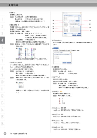 4 電話帳


          15)役職名
           役職名を入力します。
           N 入力可能文字         文字の種類制限なし

1                  最大文字数    半角100文字、全角50文字まで
                   (機種によって携帯電話に書き込める情報が異なります。)
                                                    18)                                    19)

                                                    20)                                    21)
          16)電話番号2～5
2          電話番号を入力し、必要に応じてプルダウンリストボックスから、電
           話番号アイコンを選択します。
                                                    22)
                                                    24)
                                                                                           23)

                                                                                            25)
           電話番号は5件まで登録できます。                         26)

3          N 入力可能文字         数字、＃、*、P、T、+、-、(、)
                            機種により「P」「T」が使用できません。
                            その場合は、転送時に削除されます。

4                  最大文字数    半角26文字まで
                   (機種によって携帯電話に書き込める情報が異なります。)
                                                   18)プッシュトーク
                                                     チェックを入れプッシュトーク通話先として登録する電話番号を選択
           N       機種によってそれぞれ対応している電話番号アイコンが表        します。

5                  示されます。
                   例）                              19)
                                                     クリックしプッシュトークグループを選択します。


6
                   (機種によって使用できる電話番号アイコンが異なります。)

7         17)メールアドレス2～5
           メールアドレスを入力し、必要に応じてプルダウンリストボックスか


8
           ら、メールアドレスアイコンを選択します。                    20)位置情報
           メールアドレスは5件まで登録できます。                       位置情報を入力します。
           N       入力可能文字 半角英数記号                     N      入力可能文字   数字、+、-
                   最大文字数    半角50文字まで                         入力形式    ±dd.mm.ss.sss
9          N
                   (機種によって携帯電話に書き込める情報が異なります。)
                   機種によってそれぞれ対応しているメールアドレスアイコ      21)SIPアドレス
                   ンが表示されます。                         SIPアドレスを入力します。

10                 例）
                                                     SIPアドレスは最大3件まで入力できます。
                                                     N 入力可能文字        半角英数記号
                                                             最大文字数   半角50文字まで
                                                             (機種によって携帯電話に書き込める情報が異なります。)
11                 (機種によって使用できるメールアドレスアイコンが異なりま
                                                   22)2in1設定
                    す。)
                                                     電話帳2in1設定を選択します。

12                                                   N 次から選択してください。




13
                                                   23)iコンシェル 郵便番号

14                                                       iコンシェル 郵便番号は入力することができません。


                                                   24)iコンシェル 住所

15                                                   iコンシェル 住所は入力することができません。


                                                   25)iコンシェル メモ

16
                                                     iコンシェル メモは入力することができません。


                                                   26)iコンシェル URL
                                                         iコンシェル URLは入力することができません。


     54    4.5   電話帳を新規作成する
 