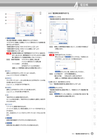 27)
                                              4.5.2 電話帳を新規作成する
                                                                          4     電話帳


28)                                     32)

29)                                           ①      をクリックする

30)
                                                  「電話帳の新規作成」画面が表示されます。
                                                                                              1
31)


                                                                                              2
                                        33)

                                        34)
                                                                                              3
27)
      静止画の電話帳への登録、解除を行うことができます。
      マイピクチャに登録した画像とパソコンに保存されている画像を登
                                                                                              4
      録することができます。
      「画像を選択する方法 その1(マイピクチャ)」（C p.57)
      「画像を選択する方法 その2(パソコン画像)」（C p.57)
                                               N      接続した携帯電話の機能に応じて、入力項目や桁数など
                                                       が異なります。
                                                                                              5
      「画像を解除する」（C p58)
                                              ②名前を入力する
  B 電話帳の画像は全て携帯電話のマイピクチャに追加され
                                                                                              6
  B
           ます。あらかじめ、携帯電話のマイピクチャの中から電話          B
                                               B       名前は必ず入力してください。
           帳に登録されている画像を削除しておいてください。                    何も入力しないで       をクリックすると、「名前を入力
  N 登録可能画像          マイピクチャに登録した静止画                     してください。」というメッセージが表示されます。


           ファイル形式
                    パソコンに保存されている静止画
                    JPEG形式、
                                                                                              7
                    GIF形式(アニメーションGIFを含む)


28)
           (機種によって携帯電話に書き込める情報が異なります。)
                                                                                              8
                                                            をクリックした後、名前を入力してください。
  選択した文字列がクリップボードにコピーされます。
                                               N 入力可能文字
                                                                                              9
                                                                 文字の種類制限なし
  [ Ctrl ]＋[ C ]でもコピーが可能です。                            最大文字数     半角32文字、全角16文字まで
29)                                                    (機種によって携帯電話に書き込める情報が異なります。)
  クリップボードにコピー、または切り取られた文字列がカーソルのあ
  る位置に貼り付けられます。
  [ Ctrl ]＋[ Ｖ ]でも貼り付けが可能です。
                                              ③必要に応じて、他の項目を入力する
                                                  「4.5.1 「電話帳の新規作成」画面の見かた」(C p52)
                                                                                              10
30)                                           ④       をクリックする
  選択した文字列がクリップボードに切り取られます。
  [ Ctrl ]＋[ Ｘ ]でも切り取りが可能です。
                                                  「電話帳の新規作成」画面が閉じて、一覧表示エリアに電話帳が登              11
                                                  録されます。
                                               N           をクリックした場合は、入力内容が取り消され「電
31)
  「絵文字の入力」画面が表示されます。
                                                       話帳の新規作成」画面が閉じます。
                                                                                              12
  カーソルのある位置に、「絵文字の入力」画面から選択した絵文字
  が入力されます。

32)                                                                                           13
  「バーコード」画面が表示されます。
  バーコードに設定したい項目を選択してバーコードを作成すること
  ができます。                                                                                      14
  また、生成されたバーコードをクリップボードにコピーすることもでき
  ます。

33)                                                                                           15
  変更の保存確認ダイアログボックスが表示されます。

34)
  変更の取り消し確認ダイアログボックスが表示されます。                                                                  16

                                                                        4.5 電話帳を新規作成する   55
 