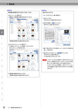 4 電話帳


          column                           column
           電話帳を新規作成する方法-その2、その3             絵文字を入力する

1          その2-メニューから選択する
           ①[編集(E)]-[電話帳の新規作成(N)]をクリックする
                                            ①カーソルを入力したい欄に移動する

                                            ② をクリックする
                                             「絵文字の入力」画面が表示されます。
2                                           ③絵文字を選択し、        をクリックする
                                             絵文字が入力欄に表示されます。

3
4
5
             「電話帳の新規作成」画面が表示されます。

6          その3-右クリックメニューから選択する
           ①一覧表示エリアにカーソルを移動し、右クリックする
             右クリックメニューが表示されます。
7
                                            ④続けて絵文字を入力する場合は、カーソルを入力する欄に移
                                             動し、③を繰り返す

                                            ⑤絵文字の入力が完了したら、             をクリックする

8                                            「絵文字の入力」画面が閉じます。
                                             「4.8 絵文字を入力する」(C p.64)



9                                           B
                                            B       ドコモケータイdatalink起動中は、絵文字がWindowsの
                                                    外字として登録されるため、ドコモケータイdatalinkを起
                                                    動していない状態で作成した外字は使用できません。
                                                    ドコモケータイdatalink起動時に、他のアプリケーション
10                                                  で外字を登録した場合、絵文字が文字化けする可能性
                                                    があります。


11         ②[電話帳の新規作成]をクリックする
             「電話帳の新規作成」画面が表示されます。

12
13
14
15
16

     56    4.5   電話帳を新規作成する
 