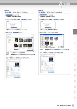 column                                    column
                                                                       4   電話帳


 画像を選択する方法 その1(マイピクチャ)                     画像を選択する方法 その2(パソコン画像)

 ①            をクリックする
  「画像選択」画面が表示されます。
                                           ①            をクリックする
                                            「画像選択」画面が表示されます。
                                                                                         1
 ②[マイピクチャから選択]を選択し、          をクリックする       ②[PC画像から選択]を選択し、        をクリックする
                                                                                         2
                                                                                         3
  「マイピクチャから選択」画面が表示されます。                    「ファイルを開く」画面が表示されます。

 ③画像を選択し、          をクリックする                 ③画像を選択し、          をクリックする                     4
                                                                                         5
                                                                                         6
                                            N      操作を取り消す場合は          をクリックしてくださ        7
                                                   い。


                                                                                         8
  N      リスト表示にすることもできます。                   画像が「電話帳の新規作成」画面に表示されます。
  N      操作を取り消す場合は          をクリックしてくださ
         い。
  画像が「電話帳の新規作成」画面に表示されます。
                                                                                         9
                                                                                         10
                                                                                         11
                                                                                         12
                                                                                         13
                                                                                         14
                                                                                         15
                                                                                         16

                                                                  4.5 電話帳を新規作成する    57
 