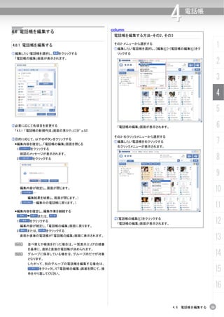 column
                                                                  4     電話帳


4.6 電話帳を編集する
                                            電話帳を編集する方法-その2、その3

4.6.1 電話帳を編集する                              その2-メニューから選択する
                                            ①編集したい電話帳を選択し、[編集(E)]-[電話帳の編集(E)]をク
                                                                                       1
①編集したい電話帳を選択し、         をクリックする               リックする
 「電話帳の編集」画面が表示されます。
                                                                                       2
                                                                                       3
                                                                                       4
                                                                                       5
②必要に応じて各項目を変更する
 「4.5.1 「電話帳の新規作成」画面の見かた」(C p.52)
                                             「電話帳の編集」画面が表示されます。                        6
                                            その3-右クリックメニューから選択する
③目的に応じて、以下のボタンをクリックする
 編集内容を確定し、「電話帳の編集」画面を閉じる
                                            ①編集したい電話帳を右クリックする
                                             右クリックメニューが表示されます。
                                                                                       7
 1)        をクリックする


                                                                                       8
      確認のメッセージが表示されます。
 2)        をクリックする



                                                                                       9
      編集内容が確定し、画面が閉じます。
      （     …
                                                                                       10
          編集結果を破棄し、画面が閉じます。)
      （     …編集中の電話帳に戻ります。)
                                                                                       11
 編集内容を確定し、編集作業を継続する
                または、
 1)       をクリックする
      編集内容が確定し、「電話帳の編集」画面に戻ります。
                                            ②[電話帳の編集(E)]をクリックする
                                             「電話帳の編集」画面が表示されます。                        12
 2)       または、     をクリックする
      直前か直後の電話帳が「電話帳の編集」画面に表示されます。
                                                                                       13
 N        並べ替えや検索を行った場合は、一覧表示エリアの順番
          を基準に、直前と直後の電話帳が決められます。
 N        グループに保存している場合は、グループ内だけが対象
          となります。
                                                                                       14
          したがって、別のグループの電話帳を編集する場合は、
                 をクリックして「電話帳の編集」画面を閉じて、操
          作をやり直してください。
                                                                                       15
                                                                                       16

                                                                   4.6 電話帳を編集する   59
 