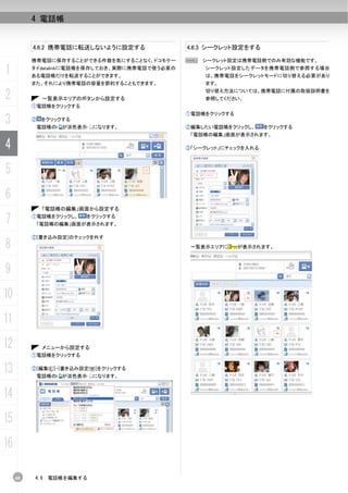 4 電話帳


          4.6.2 携帯電話に転送しないように設定する               4.6.3 シークレット設定をする

          携帯電話に保存することができる件数を気にすることなく、ドコモケー      N シークレット設定は携帯電話側でのみ有効な機能です。

1         タイdatalinkに電話帳を保存しておき、実際に携帯電話で使う必要の
          ある電話帳だけを転送することができます。
                                                    シークレット設定したデータを携帯電話側で参照する場合
                                                    は、携帯電話をシークレットモードに切り替える必要があり
          また、それにより携帯電話の容量を節約することもできます。              ます。

2              一覧表示エリアのボタンから設定する
                                                    切り替え方法については、携帯電話に付属の取扱説明書を
                                                    参照してください。
          ①電話帳をクリックする
                                                ①電話帳をクリックする
3         ②    をクリックする
              電話帳の   が淡色表示   になります。             ②編集したい電話帳をクリックし、     をクリックする
                                                 「電話帳の編集」画面が表示されます。

4                                               ③「シークレット」にチェックを入れる



5
6
               「電話帳の編集」画面から設定する

7         ①電話帳をクリックし、    をクリックする
           「電話帳の編集」画面が表示されます。

          ②[書き込み設定]のチェックを外す
8                                                一覧表示エリアに     が表示されます。



9
10
11
12             メニューから設定する
          ①電話帳をクリックする


13        ②[編集(E)]-[書き込み設定(W)]をクリックする
              電話帳の   が淡色表示   になります。



14
15
16

     60    4.6   電話帳を編集する
 