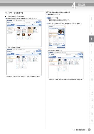 4.6.4 グループを変更する                        「電話帳の編集」画面から移動する
                                                           4   電話帳


                                  ①電話帳をクリックする
  ドラッグ&ドロップで移動する
①移動先のグループまで電話帳をドラッグ＆ドロップする。       ②    をクリックする
                                      「電話帳の編集」画面が表示されます。                       1
                                  ③プルダウンリストボックスから、移動先にグループを選択する

                                                                               2
                                                                               3
                                                                               4
 グループが変更されます。
                                                                               5
                                      グループが変更されます。

                                                                               6
                                                                               7
                                                                               8
                                                                               9
 この例では、「会社」から「同窓会」グループへ移動した例です。

                                      この例では、「会社」から「同窓会」グループへ移動した例です。
                                                                               10
                                                                               11
                                                                               12
                                                                               13
                                                                               14
                                                                               15
                                                                               16

                                                           4.6 電話帳を編集する   61
 