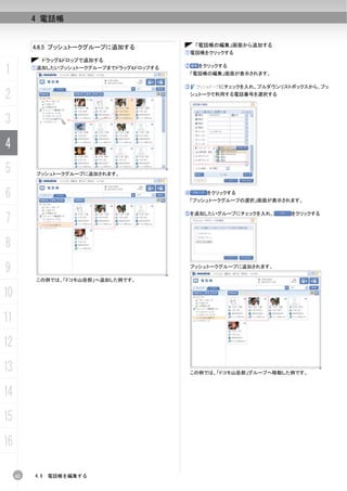 4 電話帳


          4.6.5 プッシュトークグループに追加する                「電話帳の編集」画面から追加する
                                           ①電話帳をクリックする
            ドラッグ&ドロップで追加する

1         ①追加したいプッシュトークグループまでドラッグ&ドロップする   ②    をクリックする
                                               「電話帳の編集」画面が表示されます。

                                           ③         にチェックを入れ、プルダウンリストボックスから、プッ

2                                              シュトークで利用する電話番号を選択する




3
4
5          プッシュトークグループに追加されます。



6                                          ④      をクリックする
                                            「プッシュトークグループの選択」画面が表示されます。



7
                                           ⑤を追加したいグループにチェックを入れ、       をクリックする




8
9                                           プッシュトークグループに追加されます。

           この例では、「ドコモ山岳部」へ追加した例です。


10
11
12
13                                             この例では、「ドコモ山岳部」グループへ移動した例です。



14
15
16

     62   4.6   電話帳を編集する
 