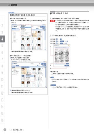 4 電話帳


          column                                 4.8 絵文字を入力する
           電話帳を削除する方法-その2、その3

1          その2-メニューから選択する
           ①削除したい電話帳を選択し[編集(E)]-[電話帳の削除(D)]をクリ
                                                 入力欄や検索欄に絵文字を入力することができます。
                                                 B
                                                 B       ドコモケータイdatalink起動中は、絵文字がWindowsの外字
            ックする                                         として登録されるため、ドコモケータイdatalinkを起動してい

2                                                        ない状態で作成した外字は使用できません。
                                                         ドコモケータイdatalink起動時に、他のアプリケーションで外
                                                         字を登録した場合、絵文字が文字化けする可能性がありま
                                                         す。
3
                                                 4.8.1 「絵文字の入力」画面の見かた

4                                                手
                                                 手
                                                       順：
                                                       順：
                                                 手     順：

5                                                1)




6
            「電話帳の削除」画面が表示されます。


           その3-右クリックメニューから選択する
           ①削除したい電話帳を右クリックする
7           右クリックメニューが表示されます。




8                                                2)

                                                 3)

                                                 1)絵文字一覧
9                                                     入力できる絵文字が表示されています。

                                                 2)

10                                                    クリックすると、カーソルを挿入している位置に選択した絵文字が入
                                                      力されます。

                                                 3)
11                                                    クリックすると「絵文字の入力」画面が閉じます。

           ②[電話帳の削除(D)]をクリックする

12          「電話帳の削除」画面が表示されます。




13
14
15
16

     64   4. 8 絵文字を入力する
 