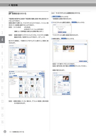 4 電話帳


          4.9 画像を貼り付ける                        4.9.1 マイピクチャから画像を貼り付ける

                                              ①         をクリックする

1         「電話帳の新規作成」画面や「電話帳の編集」画面で静止画を貼り付
          けることができます。
                                               「画像選択」画面が表示されます。


          画像を選択する際には、マイピクチャからだけではなく、パソコンに保    ②[マイピクチャから選択]を選択し、           をクリックする


2         存されている画像も選択することができます。
          N ファイル形式     JPEG形式、
                       GIF形式(アニメーションGIFを含む)
              (機種によって携帯電話に書き込める情報が異なります。)
3         N   画像の画面サイズやファイルサイズは、マイピクチャの編集      「マイピクチャから選択」画面が表示されます。
              機能を利用して変更することができます。（C p.174)

4         貼り付けた画像は、一覧表示エリアをサムネイル表示にした場合に表
                                              ③画像を選択し、         をクリックする


          示されます。


5
6
7
                                                  N リスト表示にすることもできます。


8
                                                  N 操作を取り消す場合は           をクリックしてください。


                                                  画像が表示されます。


9
10
11
12
13        N   画像を登録していない場合は、デフォルト画像(人物の影表
              示)が表示されます。



14
15
16

     66   4. 9 画像を貼り付ける
 