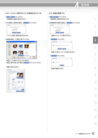 4.9.2 パソコンに保存されている画像を貼り付ける            4.9.3 画像を解除する
                                                             4      電話帳



①         をクリックする                     ①        をクリックする
 「画像選択」画面が表示されます。                      「画像選択」画面が表示されます。
                                                                                     1
②[PC画像から選択]を選択し、       をクリックする        ②[画像登録の解除]を選択し、     をクリックする


                                                                                     2

 「ファイルを開く」画面が表示されます。                      確認のメッセージが表示されます。
                                                                                     3
③画像を選択し、         をクリックする                  ③   をクリックする
                                                                                     4
                                                                                     5
                                          解除した旨のメッセージが表示されます。

                                          ④   をクリックする                                6
    N リスト表示にすることもできます。
    N 操作を取り消す場合は       をクリックしてください。                                                  7
                                                                                     8
    画像が表示されます。
                                          画像が解除されます。




                                                                                     9
                                                                                     10
                                                                                     11
                                                                                     12
                                                                                     13
                                                                                     14
                                                                                     15
                                                                                     16

                                                                4. 9 画像を貼り付ける   67
 