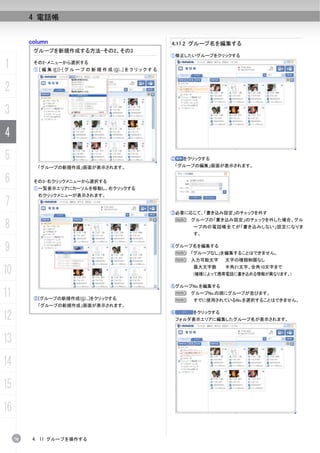 4 電話帳


          column                                                    4.11.2 グループ名を編集する
           グループを新規作成する方法-その2、その3
                                                                    ①修正したいグループをクリックする

1          その2-メニューから選択する
           ① [ 編 集 (E)]-[ グ ル ー プ の 新 規 作 成 (G)...] を ク リ ッ ク す る



2
3
4
5                                                                   ②   をクリックする
            「グループの新規作成」画面が表示されます。                                    「グループの編集」画面が表示されます。


6          その3-右クリックメニューから選択する
           ①一覧表示エリアにカーソルを移動し、右クリックする
            右クリックメニューが表示されます。
7
                                                                    ③必要に応じて、「書き込み設定」のチェックを外す


8
                                                                     N    グループの「書き込み設定」のチェックを外した場合、グル
                                                                          ープ内の電話帳全てが「書き込みしない」設定になりま
                                                                          す。


9                                                                   ④グループ名を編集する
                                                                     N 「グループなし」を編集することはできません。
                                                                     N 入力可能文字       文字の種類制限なし

10                                                                        最大文字数     半角21文字、全角10文字まで
                                                                          (機種によって携帯電話に書き込める情報が異なります。)

                                                                    ⑤グループNo.を編集する
11         ②[グループの新規作成(G)...]をクリックする
                                                                     N グループNo.の順にグループが並びます。
                                                                     N    すでに使用されているNo.を選択することはできません。
            「グループの新規作成」画面が表示されます。

12                                                                  ⑥     をクリックする
                                                                     フォルダ表示エリアに編集したグループ名が表示されます。



13
14
15
16

     70    4. 11 グループを操作する
 