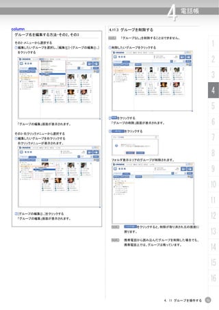 column                                    4.11.3 グループを削除する
                                                                    4      電話帳


 グループ名を編集する方法-その2、その3
                                          N       「グループなし」を削除することはできません。
 その2-メニューから選択する
 ①編集したいグループを選択し、[編集(E)]-[グループの編集(I)...]   ①削除したいグループをクリックする
                                                                                         1
  をクリックする

                                                                                         2
                                                                                         3
                                                                                         4
                                                                                         5
                                          ②    をクリックする
  「グループの編集」画面が表示されます。                         「グループの削除」画面が表示されます。                        6
                                          ③        をクリックする
 その3-右クリックメニューから選択する
 ①編集したいグループを右クリックする
  右クリックメニューが表示されます。
                                                                                         7
                                                                                         8
                                              フォルダ表示エリアのグループが削除されます。


                                                                                         9
                                                                                         10
                                                                                         11
 ②[グループの編集(I)...]をクリックする
  「グループの編集」画面が表示されます。                                                                    12
                                              N          をクリックすると、削除が取り消され元の画面に
                                                   戻ります。
                                                                                         13
                                           N       携帯電話から読み込んだグループを削除した場合でも、
                                                   携帯電話上では、グループは残っています。
                                                                                         14
                                                                                         15
                                                                                         16

                                                                  4. 11 グループを操作する   71
 
