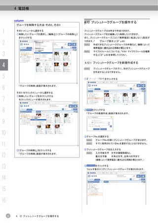 4 電話帳


          column
                                                 4.12 プッシュトークグループを操作する
           グループを削除する方法-その2、その3

1          その2-メニューから選択する
           ①削除したいグループを選択し、[編集(E)]-[グループの削除(L)]
                                                 プッシュトークグループは30件まで作成できます。
                                                 プッシュトークグループ名を編集したり削除したりできます。
            をクリックする                              また、プッシュトークグループごとに「携帯電話に転送しない」設定が

2                                                できます。「
                                                 N
                                                            グループ表示」(C p.45)
                                                        作成できるプッシュトークグループの件数など、機種によって
                                                        携帯電話に書き込める情報が異なります。
                                                 N      マイプロフィールについては、「4.6.6 マイプロフィールを編集
3                                                       する」(C p.63)を参照してください。


                                                 4.12.1 プッシュトークグループを新規作成する
4                                                N      プッシュトークグループの下に、別のプッシュトークグループ
                                                        を作成することはできません。

5                                                ①             をクリックする



6
            「グループの削除」画面が表示されます。


           その3-右クリックメニューから選択する
           ①削除したいグループを右クリックする
7           右クリックメニューが表示されます。




8                                                ②     をクリックする
                                                     「グループの新規作成」画面が表示されます。



9
10                                               ③グループNo.を選択する
                                                  N       グループNo.の順にプッシュトークグループが並びます。

11                                                N       すでに使用されているNo.を選択することはできません。


           ②[グループの削除(L)]をクリックする                  ④プッシュトークグループ名を入力する
                                                  N       入力可能文字 文字の種類制限なし
12          「グループの削除」画面が表示されます。
                                                          最大文字数     半角32文字、全角16文字まで
                                                          (機種によって携帯電話に書き込める情報が異なります。)


13                                               ⑤        をクリックする
                                                  フォルダ表示エリアにプッシュトークグループが表示されます。



14
15
16

     72    4. 12 プッシュトークグループを操作する
 