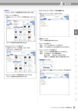 column                                    4.12.2 プッシュトークグループ名を編集する
                                                                       4    電話帳


 プッシュトークグループを新規作成する方法-その2、その3
                                          ①修正したいプッシュトークグループをクリックする
 その2-メニューから選択する
 ①[編集(E)]-[プッシュトークグループの新規作成(P)...]をクリック
                                                                                            1
  す                                  る

                                                                                            2
                                                                                            3
                                                                                            4
                                          ②     をクリックする                                     5
                                              「グループの編集」画面が表示されます。


                                                                                            6
  「グループの新規作成」画面が表示されます。
                                          ③グループNo.を選択する
                                           N        グループNo.の順にグループが並びます。
 その3-右クリックメニューから選択する
                                           N        すでに使用されているNo.を選択することはできません。
 ①一覧表示エリアにカーソルを移動し、右クリックする
  右クリックメニューが表示されます。                       ④プッシュトークグループ名を編集する                                7
                                           N        プッシュトーク電話帳を編集することはできません。
                                           N        入力可能文字 文字の種類制限なし
                                                    最大文字数      半角32文字、全角16文字まで
                                                    (機種によって携帯電話に書き込める情報が異なります。)
                                                                                            8
                                          ⑤         をクリックする
                                                                                            9
                                                                                            10
                                              フォルダ表示エリアに編集したプッシュトークグループ名が表示され
                                              ます。                                           11
 ②[プッシュトークグループの新規作成(P)...]をクリックする
  「グループの新規作成」画面が表示されます。
                                                                                            12
                                                                                            13
                                                                                            14
                                                                                            15
                                                                                            16

                                                              4. 12 プッシュトークグループを操作する   73
 