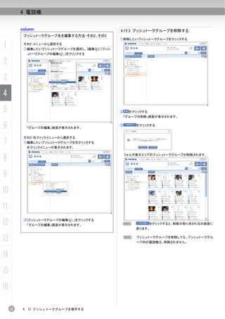4 電話帳


          column                                4.12.3 プッシュトークグループを削除する
           プッシュトークグループ名を編集する方法-その2、その3
                                                ①削除したいプッシュトークグループをクリックする

1          その2-メニューから選択する
           ①編集したいプッシュトークグループを選択し、[編集(E)]-[プッシ
            ュトークグループの編集(C)...]をクリックする

2
3
4
5                                               ②    をクリックする
                                                    「グループの削除」画面が表示されます。


6           「グループの編集」画面が表示されます。
                                                ③       をクリックする


           その3-右クリックメニューから選択する
7          ①編集したいプッシュトークグループを右クリックする
            右クリックメニューが表示されます。


8
                                                    フォルダ表示エリアのプッシュトークグループが削除されます。




9
10
11
12         ②[プッシュトークグループの編集(C)...]をクリックする
            「グループの編集」画面が表示されます。                     N
                                                        戻ります。
                                                               をクリックすると、削除が取り消され元の画面に




13                                                  N   プッシュトークグループを削除しても、プッシュトークグル
                                                        ープ内の電話帳は、削除されません。



14
15
16

     74    4. 12 プッシュトークグループを操作する
 
