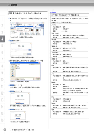 4 電話帳


                                                           column
          4.15 電話帳をCSV形式データに書き出す
                                                            CSVのファイル形式について（電話帳）1/2

1         ①メニューから[ファイル(F)]-[エクスポート(E)]-[CSV(C)...]をクリックす
              る
                                                            電話帳で扱うCSV形式データは、区切り記号としてカンマ『,』を使
                                                            用します。
                                                            各項目について、以下に記載します。

2                                                           メモリNo
                                                             入力可能文字   数字
                                                             文字数      半角6文字
                                                             範囲       0～2999
3                                                           名前 （必須）
                                                             入力可能文字   半角英数記号/半角カナ/漢字/絵文字
           「CSVエクスポート」画面が表示されます。                             文字数      半角32文字、全角16文字まで
4         ②       をクリックする
                                                            フリガナ
                                                             入力可能文字   半角英数記号/半角カナ
                                                             文字数      半角32文字まで

5                                                           電話番号
                                                             入力可能文字   数字/#/*/P/T/+/-/(/)
                                                             文字数      半角26文字まで

6                                                           メールアドレス
                                                             入力可能文字   半角英数記号
              「名前を付けて保存」画面が表示されます。                           文字数      半角50文字まで

7         ③保存場所を選択し、名前を入力後、              をクリックする
                                                            郵便番号
                                                             入力可能文字   数字/-
                                                             文字数      半角7文字

8                                                           住所
                                                             入力可能文字   半角英数記号/半角カナ/漢字/絵文字/改
                                                                      行
                                                             文字数      半角200文字、全角100文字まで
9                                                           メモ
                                                             入力可能文字   半角英数記号/半角カナ/漢字/絵文字/改
                                                                      行
10         「CSVエクスポート」画面に戻ります。
                                                             文字数
                                                            誕生日
                                                                      半角200文字、全角100文字まで


                                                             入力可能文字   数字
          ④        をクリックする
11            CSVに書き出すかどうかの確認画面が表示されます。
                                                             文字数
                                                             範囲
                                                                      半角8文字
                                                                      1800年01月01日 ～ 2099年12月31日 例）
                                                                      2006年1月1日の場合、20060101
          ⑤        をクリックする

12                                                           その他      日付形式チェック（1800年～2099年、うるう
                                                                      年）
                                                            URL

13                                                           入力可能文字
                                                             文字数
                                                                      半角英数記号
                                                                      半角256文字
                                                            会社名
                                                             入力可能文字   半角英数記号/半角カナ/漢字/絵文字/改行
14        ⑥
           完了画面が表示され、電話帳のデータがCSVに書き出されます。

                   をクリックする
                                                             文字数      半角100文字、全角50文字まで
                                                            役職
                                                             入力可能文字   半角英数記号/半角カナ/漢字/絵文字/改行
15                                                           文字数      半角100文字、全角50文字まで




16            「CSVエクスポート」画面が閉じます。




     78    4. 15 電話帳をCSV形式データに書き出す
 