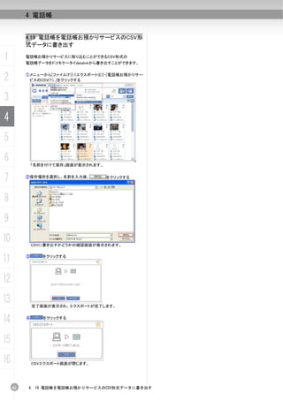 4 電話帳


          4.19 電話帳を電話帳お預かりサービスのCSV形
          式データに書き出す

1         電話帳お預かりサービスに取り込むことができるCSV形式の
          電話帳データをドコモケータイdatalinkから書き出すことができます。


2         ①メニューから[ファイル(F)]-[エクスポート(E)]-[電話帳お預かりサー
           ビスのCSV(T)...]をクリックする



3
4
5
6             「名前を付けて保存」画面が表示されます。


7         ②保存場所を選択し、名前を入力後、          をクリックする




8
9
10            CSVに書き出すかどうかの確認画面が表示されます。


11        ③      をクリックする




12
13            完了画面が表示され、エクスポートが完了します。


14        ④      をクリックする




15
16            CSVエクスポート画面が閉じます。




     82    4. 19 電話帳を電話帳お預かりサービスのCSV形式データに書き出す
 