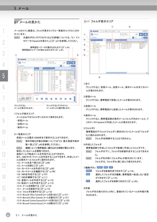 5 メール


          5.1 メールの見かた                                           5.1.1 フォルダ表示エリア
                                                                                    7)        6)


1         メールのメイン画面は、フォルダ表示エリアと一覧表示エリアとに分か
          れています。                                                1)
          N     共通のボタンやアクセサリなどの詳細については、「2.1 ドコ
                                                                2)

2               モケータイdatalinkの見かた」(C p27)を参照してください。
                                                                3)
                    携帯電話へデータが書き込まれます(C p.34)。
                携帯電話からデータが読み込まれます(C p.30)。                      4)

3         1)                                               2)   5)




4
5                                                                              8)


                                                                1)全て

6                                                                    クリックすると、受信メール、送信メール、保存メールの全てのメー
                                                                     ルが表示されます。



7
                                                                2)受信メール
                                                                     クリックすると、携帯電話で受信したメールが表示されます。

          クリックすると、                クリックするとアクセサリと                 3)送信メール

8         メールが表示されます。

          1)フォルダ表示エリア
                                  ツールボックス欄が閉じます。
                                                                     クリックすると、携帯電話から送信したメールが表示されます。

                                                                4)保存メール
           メールは以下のフォルダに分かれて保存されます。

9
                                                                     クリックすると、携帯電話側の保存メールフォルダ内のメールと、ド
           ・受信メール
                                                                     コモケータイdatalinkで作成したメールが表示されます。
           ・送信メール
           ・保存メール                                               5)フォルダ0

10        2)一覧表示エリア
                                                                     携帯電話のデフォルトフォルダに保存されていたメールは「フォルダ
                                                                     0」に読み込まれます。
           受信メールは最大15000件まで保存することができます。                              N    フォルダ0を削除することはできません。
           N      保存可能な件数の詳細については「2.8 最大登録可能件
11                数一覧」(C p40)を参照してください。                         6)作成したフォルダ
           N        機種によって携帯電話に書き込める情報が異なります。                        携帯電話側で作成したフォルダや新規に作成したフォルダです。
           保存しているメールを閲覧できます。                                         N    フォルダの下に、フォルダを新規作成することはできませ

12         返信メールや転送メールを作成することができます。
           また、SMSやiモードメールを作成することができます。作成したメー
                                                                     N
                                                                          ん。
                                                                          フォルダ名の前にフォルダNo.が表示されています。
           ルは保存メールフォルダに保存されます。
           ・5.2 メールを並べ替える(C p.86)                                         フォルダは、フォルダNo.順に並んで表示されます。

13         ・5.3 メールを読む(C p.87)
           ・5.4 iモードメールを作成する(C p.88)                            7)編集ボタン
           ・5.5 iモードメールを編集する(C p.106)                                     フォルダを新規作成できます(C p.118)。
           ・5.6 SMSを作成する(C p.107)                                         選択したフォルダ名を編集、携帯電話へ転送しない設定
14         ・5.7 SMSを編集する(C p.111)
           ・5.8 返信メールを作成する(C p.112)
                                                                          ができます(C p.119)。
                                                                          選択したフォルダを削除できます(C p.120)。
           ・5.9 転送メールを作成する(C p.113)
           ・5.10 メールを削除する (C p.114)
15         ・5.11 メールを検索する(C p.115)
           ・5.12 フォルダを操作する(C p.118)
                                                                8)件数
                                                                     フォルダ名の後ろのカッコ内に、登録されているメールの件数が表
           ・5.13 Microsoft Office Outlookからメールを取り込む(C p.121)         示されます。

16
           ・5.14 Microsoft Office Outlookにメールを書き出す(C p.121)
           ・5.15 Microsoft Outlook Expressからメールを取り込む(C p.123)
           ・5.16 Microsoft Outlook Expressにメールを書き出す(C p.124)




     84   5.1   メールの見かた
 
