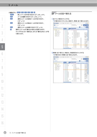 5 メール


          2)編集ボタン
                    新しいメールを作成できます(C p.88、p.107)。
                                                   5.2 メールを並べ替える
                    メールを編集できます(C p.106、p.111)。

1                   選択したメールの返信メールを作成できます。
                    (C p.112)
                                                   ①並べたい項目をクリックする
                                                     が表示されてクリックした項目で、昇順に並べ替えられます。
                    選択したメールの転送メールを作成できます。

2                   (C p.113)
                    選択したメールを削除できます(C p.114)。
                選択したメールの「書き込み設定」を変更できます。
                クリックするたびに「書き込む」または「書き込まない」が切
3               り替わります。




4
5
6
                                                   ②降順に並べ替えたい場合は、再度項目をクリックする
                                                     が表示されて降順に並べ替えられます。



7
8
9
10
11
12
13
14
15
16

     86   5. 2 メールを並べ替える
 