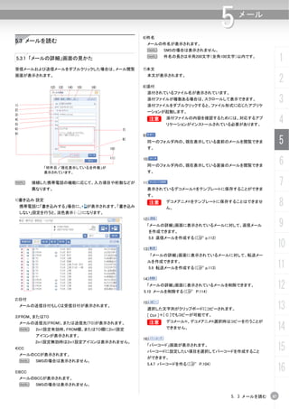 6)件名
                                                                                       5   メール


5.3 メールを読む                                                  メールの件名が表示されます。
                                                            N     SMSの場合は表示されません。

5.3.1 「メールの詳細」画面の見かた                                        N     件名の長さは半角200文字（全角100文字）以内です。
                                                                                                          1
受信メールおよび送信メールをダブルクリックした場合は、メール閲覧                       7)本文
画面が表示されます。

                                                       8)添付
                                                            本文が表示されます。
                                                                                                          2
               12) 13)   14)   15)    16)
                                                            添付されているファイル名が表示されています。

1)
                                                            添付ファイルが複数ある場合は、スクロールして表示できます。
                                                            添付ファイルをダブルクリックすると、ファイル形式に応じたアプリケ
                                                                                                          3
2)
                                                            ーションが起動します。
3)
4)
5)
                                                            B
                                                            B      添付ファイルの内容を確認するためには、対応するアプ
                                                                   リケーションがインストールされている必要があります。
                                                                                                          4
6)                                                7)
9)
                                                       9)


                                            10)
                                                  8)
                                                            同一のフォルダ内の、現在表示している直前のメールを閲覧できま
                                                            す。
                                                                                                          5

            「何件目／現在表示している全件数」が
                                            11)        10)
                                                            同一のフォルダ内の、現在表示している直後のメールを閲覧できま                6
            表示されています。                                       す。

N        接続した携帯電話の機能に応じて、入力項目や桁数などが
         異なります。
                                                       11)
                                                            表示されているデコメール®をテンプレートに保存することができま
                                                                                                          7
                                                            す。
1)書き込み 設定
     携帯電話に「書き込みする」場合に、               が表示されます。「書き込み
                                                            B
                                                            B      デコメアニメ®をテンプレートに保存することはできませ
                                                                   ん。
                                                                                                          8
     しない」設定を行うと、淡色表示（            ）になります。


                                                                                                          9
                                                       12)
                                                            「メールの詳細」画面に表示されているメールに対して、返信メール
                                                             を作成できます。
                                                             5.8 返信メールを作成する（C p.112)

                                                       13)
                                                                                                          10
                                                             「メールの詳細」画面に表示されているメールに対して、転送メー
                                                            ルを作成できます。
                                                             5.9 転送メールを作成する（C p.113)                      11
                                                       14)
                                                            「メールの詳細」画面に表示されているメールを削除できます。
                                                       5.10 メールを削除する（C P.114）
                                                                                                          12
2)日付
     メールの送信日付もしくは受信日付が表示されます。
                                                       15)
                                                            選択した文字列がクリップボードにコピーされます。                      13
3)FROM、またはTO                                                [ Ctrl ]＋[ C ]でもコピーが可能です。
                                                            B
                                                            B      デコメール®、デコメアニメ®選択時はコピーを行うことが
     メールの送信元(FROM)、または送信先(TO)が表示されます。
     N    2in1設定有効時、FROM欄、またはTO欄に2in1設定                            できません。                                 14
          アイコンが表示されます。
                                                       16)
          2in1設定無効時は2in1設定アイコンは表示されません。
4)CC
     メールのCCが表示されます。
                                                            「バーコード」画面が表示されます。
                                                            バーコードに設定したい項目を選択してバーコードを作成すること
                                                                                                          15
                                                            ができます。
     N    SMSの場合は表示されません。

                                                                                                          16
                                                            5.4.7 バーコードを作る（C P.104）
5)BCC
     メールのBCCが表示されます。
     N    SMSの場合は表示されません。

                                                                                       5. 3 メールを読む   87
 