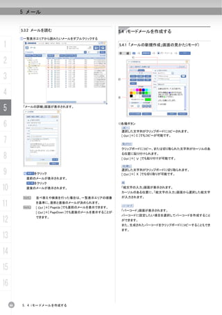 5 メール


          5.3.2 メールを読む                                 5.4 iモードメールを作成する
          ①一覧表示エリアから読みたいメールをダブルクリックする

1                                                      5.4.1 「メールの新規作成」画面の見かた(iモード)

                                                       手      順：


2
                                                                   1)




3                                                      2）




4                                                      3)



5          「メールの詳細」画面が表示されます。




6                                                      1)各種ボタン

                                                            選択した文字列がクリップボードにコピーされます。
                                                            [ Ctrl ]＋[ C ]でもコピーが可能です。
7
                                                            クリップボードにコピー、または切り取られた文字列がカーソルのあ

8                                                           る位置に貼り付けられます。
                                                            [ Ctrl ]＋[ Ｖ ]でも貼り付けが可能です。



9          ②   をクリック
                                                            選択した文字列がクリップボードに切り取られます。
                                                            [ Ctrl ]＋[ Ｘ ]でも切り取りが可能です。
            直前のメールが表示されます。
               をクリック
10          直後のメールが表示されます。                                  「絵文字の入力」画面が表示されます。
                                                            カーソルのある位置に、「絵文字の入力」画面から選択した絵文字
           N   並べ替えや検索を行った場合は、一覧表示エリアの順番                    が入力されます。

11         N
               を基準に、直前と直後のメールが決められます。
               [ Ctrl ]＋[ PageUp ]でも直前のメールを表示できます。
                                                            「バーコード」画面が表示されます。
               [ Ctrl ]＋[ PageDown ]でも直後のメールを表示することが
                                                            バーコードに設定したい項目を選択してバーコードを作成すること
12             できます。
                                                            ができます。
                                                            また、生成されたバーコードをクリップボードにコピーすることもでき
                                                            ます。

13
14
15
16

     88   5. 4 iモードメールを作成する
 