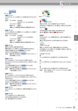 5       メール



2)ツール
    (Cp.95)
 マイピクチャを、カーソルを挿入している位置に貼り付けることがで            3)文字                                          1
 きます。
 N      ファイル形式   JPEG形式
                 GIF形式(アニメーションGIFを含む)                  (Cp.99)                            2
        ファイルサイズ 制限なし                         選択した文字列、ラインに色を設定することができます。
        画面サイズ    制限なし                        文字列やラインが選択されていない場合は、以降入力する文字の
        (機種によって携帯電話に書き込める情報が異なります。)          色になります。                                      3
     (Cp.95)                                 文字の色を選択した場合、選択した色が表示されます。
 パソコンに保存されている画像を、カーソルを挿入している位置に
 貼り付けることができます。
                                             例えば、 を選択した場合は、      が表示されます。
                                                                                          4
 N      ファイル形式   JPEG形式、
                 GIF形式(アニメーションGIFを含む)
        ファイルサイズ 制限なし
                                             Windowsのカラーパレット画面が表示され、自由に色を選択するこ
                                             とができます。                                      5
        画面サイズ    制限なし                        選択した色は文字列やラインの色に設定することができます。
        (機種によって携帯電話に書き込める情報が異なります。)

     (Cp.96)                                       (Cp.100)
                                                                                          6
 選択した文字列に点滅が設定されます。                          選択している文字サイズを、3段階で変更することができます。
 編集作業を行っている最中は、文字列の点滅は行われません。
 点滅文字を確認するためには             をクリックします。
                                             文字を選択していない場合にサイズを選択した場合は、以降入力
                                             する文字のサイズになります。
                                                                                          7
 文字のサイズや色を変更することができます。
                                             文字位置 (Cp.100)
                                                                                          8
 N      編集作業に戻る場合は、          をクリックしてプレビュー
        表示を解除してください。
                                             カーソルが挿入されている以降の行が、全て左寄せされます。
     (Cp.96)
 カーソルのある行に、テロップ入力ボックスが挿入されます。
 挿入されたテロップボックスに文字を入力すると、文字がテロップ表             カーソルが挿入されている以降の行が、全てセンタリングされま
                                                                                          9
 示されます。                                      す。
 テロップ動作を確認するためには、
 文字のサイズや色を変更することができます。
                             をクリックします。
                                                                                          10
 N      編集作業に戻る場合は、           をクリックしてプレビュ    カーソルが挿入されている以降の行が、全て右寄せされます。
        ー表示を解除してください。                        N     挿入した画像、テロップ、スウィング、ラインなどにも適用


     (Cp.97)
                                                   することができます。                             11
 カーソルのある行に、スウィング入力ボックスが挿入されます。
 挿入されたスウィングボックスに文字を挿入すると、文字がスウィン
 グ表示されます。
                                                                                          12
 スウィング動作を確認するためには、            をクリックします。
 文字のサイズや色を変更することができます。
 N      編集作業に戻る場合は、           をクリックしてプレビュ                                                 13
        ー表示を解除してください。
     (Cp.97)
 Windowsのカラーパレットが表示され、背景の色を選択することがで
 きます。
                                                                                          14
     (Cp.98)
 カーソルのある行にラインが挿入されます。
                                                                                          15
 文字列と同様に色を設定することができます。

                                                                                          16
 太さ、長さを変更することができます。




                                                                 5. 4 iモードメールを作成する   89
 