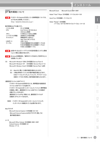1.1 動作環境について
                                                            Microsoft Excel
                                                                                         1     インストール
                                                                              Microsoft Excel 2003～2007

                                                            Adobe® Flash® Player (日本語版) バージョン8.0～10.0

B ドコモケータイdatalinkが対応している携帯電話については、
B                                                           QuickTime (日本語版) バージョン7.0
         以下のURLを参照してください。
         (http://datalink.nttdocomo.co.jp/)                 Adobe ®Reader® (日本語版)
                                                                                                                       1
                                                                   バージョン 5.0～9.0 (PDFファイルバージョン：1.4～1.8)
動作環境は以下の通りです。
 パソコン本体
 CPU
           PC/AT互換機
           Intel Pentium III(1GHz)以上
                                                                                                                       2
           (2GHz以上推奨)
 メモリ
 ハードディスク残量
           512MB以上(1GB以上推奨)
           200MB以上の空き容量                                                                                                3
 ディスプレイ    解像度800×600以上
           High Color(16ビット)以上
 USBポート
 ケーブル
           USB1.1以上
           FOMA充電機能付きUSB接続ケーブル02                                                                                       4
           FOMA充電機能付きUSB接続ケーブル01
           FOMA USB接続ケーブル


B 必要メモリおよびハードディスクの空き容量はシステム環境
B
                                                                                                                       5
         によって異なる場合があります。

B Windowsの解像度を、「通常のサイズ96DPI」で利用すること
B
         を推奨いたします。
                                                                                                                       6
OS    Microsoft® Windows® 2000 (日本語版)(Service Pack 4)
      Microsoft® Windows® XP    (日本語版) (Service Pack 2～3)                                                              7
      Microsoft® Windows Vista® (日本語版) (Service Pack 1以前)


       ※1 64bitOSに関しては動作確認対象外となります。
      ※2     工場出荷時のパソコンのみ動作確認対象となります。
                                                                                                                       8
             OSをバージョンアップしたパソコンや、アプリケーション
             互換モードでのご利用は、動作確認対象外となります。
                                                                                                                       9
通信設定ファイル（USBドライバ）
      ドコモケータイdatalinkを利用するには、携帯電話の通信設定
      ファイル（USBドライバ）が必要です。                                                                                              10
      ドコモケータイdatalinkをインストールしたパソコンに携帯電話
      を接続した際に、通信設定ファイル（USBドライバ）の有無が
      自動でチェックされます。
      通信設定ファイルがない場合には、通信設定ファイルが
                                                                                                                       11
      自動的にダウンロードされます。


     N     ドコモケータイdatalinkをインストールしたパソコンが、
                                                                                                                       12
           インターネットに接続されている必要があります。


Webブラウザ
                                                                                                                       13
      Microsoft Internet Explorer (日本語版) 6.0～ .0
      （Microsoft Internet Explorer以外のブラウザに関しては
      動作確認対象外）
                                                                                                                       14
メーラ
      Microsoft Office Outlook (日本語版) 2000～2007
                                                                                                                       15
      Outlook Express (日本語版) 6.0
      Windows メール
                                                                                                                       16

                                                                                                    1.1 動作環境について   9
 