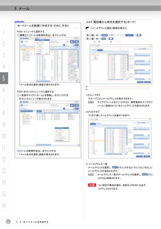 5 メール


          column                              5.4.3 電話帳から宛先を選択する(iモード)
           iモードメールを新規に作成する-その2、その3
                                                    「メールアドレス選択」画面の見かた

1          その2-メニューから選択する
           ①[編集(E)]-[メールの新規作成(N)...]をクリックする   手     順：
                                              手     順：


2
                                                     1)   2)    3)




3
4
5
            「メール形式の選択」画面が表示されます。
                                              4)

6          その3-右クリックメニューから選択する
                                              5)

           ①一覧表示エリアにカーソルを移動し、右クリックする          1)グループタブ
            右クリックメニューが表示されます。                      グループごとにメールアドレスを表示できます。
7                                                  N      マイプロフィールをクリックすると、携帯電話のマイプロフ
                                                          ィールに登録されているメールアドレスが表示されます。


8                                             2)フリガナタブ
                                                   フリガナ順にメールアドレスを表示できます。



9
10
11         ②[メールの新規作成(N)...]をクリックする
            「メール形式の選択」画面が表示されます。

12                                            3) メールアドレス一覧
                                                   メールアドレスを選択し、      をクリックすると「TO」「CC」「BCC」に

13                                                 メールアドレスが追加されます。
                                                   N      メールアドレス一覧のメールアドレスを選択し、       をクリ
                                                          ックすると削除されます。

14                                                 B      2in1設定が無効の場合、送信元（ＦＲＯＭ）は必ず
                                                          Aアドレスとなります。

15
16

     92    5. 4 iモードメールを作成する
 