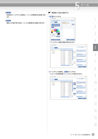 4)                                          電話帳から宛先を選択する
                                                               5    メール


     受信者のメールアドレスを確定し、「メールの新規作成」画面に戻り
     ます。                               ①     をクリックする


5)                                                                                   1
     選択した内容が取り消され、「メールの新規作成」画面に戻ります。


                                                                                     2
                                                                                     3
                                           「メールアドレス選択」画面が表示されます。
                                                                                     4
                                                                                     5
                                                                                     6
                                                                                     7
                                                                                     8
                                       ②メールアドレスを選択し、     をクリックする
                                        メッセージの受信者欄にメールアドレスが表示されます。
                                                                                     9
                                                                                     10
                                                                                     11
                                                                                     12
                                                                                     13
                                                                                     14
                                                                                     15
                                                                                     16

                                                            5. 4 iモードメールを作成する   93
 