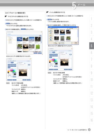 5.4.4 デコメール®機能を使う                            パソコン画像を貼り付ける
                                                                   5      メール



     マイピクチャから画像を貼り付ける                   ①本文入力エリアの画像を挿入したい位置にカーソルを移動する


①本文入力エリアの画像を挿入したい位置にカーソルを移動する           ②     をクリックする
                                            「ファイルを開く」画面が表示されます。
                                                                                         1
②     をクリックする
 「マイピクチャから選択」画面が表示されます。                 ③貼り付ける画像を選択し、           をクリックする
                                                                                         2
③貼り付ける画像を選択し、        をクリックする

                                                                                         3
                                                                                         4
                                            本文入力エリアに画像が貼り付けられます。
                                                                                         5
                                                                                         6
    本文入力エリアに画像が貼り付けられます。


                                                                                         7
                                                                                         8
                                         N      貼り付け可能な画像
                                                ファイル形式   JPEG形式、
                                                                                         9
                                                         GIF形式(アニメーションGIFを含む)
                                                ファイルサイズ 制限なし
                                                画面サイズ    制限なし                            10
 N      貼り付け可能な画像                               (機種によって携帯電話に書き込める情報が異なります。)
        ファイル形式   JPEG形式、
                 GIF形式(アニメーションGIFを含む)                                                    11
        ファイルサイズ 制限なし
        画面サイズ    制限なし
        (機種によって携帯電話に書き込める情報が異なります。)
                                                                                         12
                                                                                         13
                                                                                         14
                                                                                         15
                                                                                         16

                                                                5. 4 iモードメールを作成する   95
 
