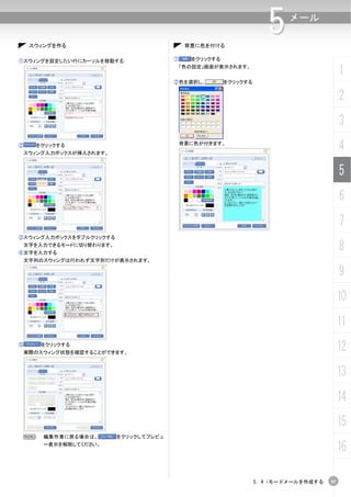 スウィングを作る                                背景に色を付ける
                                                                     5    メール



①スウィングを設定したい行にカーソルを移動する                 ①     をクリックする
                                            「色の設定」画面が表示されます。
                                                                                           1
                                        ②色を選択し、         をクリックする


                                                                                           2
                                                                                           3
②     をクリックする
    スウィング入力ボックスが挿入されます。
                                            背景に色が付きます。
                                                                                           4
                                                                                           5
                                                                                           6
                                                                                           7
③スウィング入力ボックスをダブルクリックする
 文字を入力できるモードに切り替わります。
④文字を入力する
                                                                                           8
 文字列のスウィングは行われず文字列だけが表示されます。

                                                                                           9
                                                                                           10
                                                                                           11
⑤      をクリックする
    実際のスウィング状態を確認することができます。
                                                                                           12
                                                                                           13
                                                                                           14
                                                                                           15
 N      編集作業に戻る場合は、       をクリックしてプレビュ
        ー表示を解除してください。
                                                                                           16

                                                                  5. 4 iモードメールを作成する   97
 