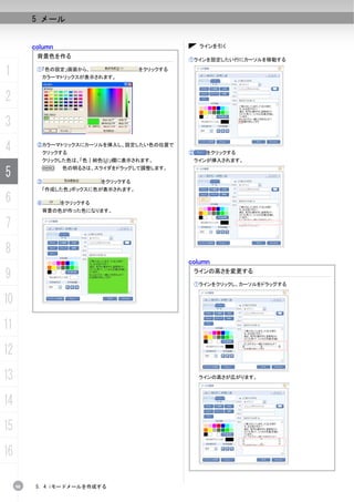 5 メール


          column                                     ラインを引く
           背景色を作る
                                                 ①ラインを設定したい行にカーソルを移動する

1          ①「色の設定」画面から、
            カラーマトリックスが表示されます。
                                       をクリックする




2
3
4          ②カラーマトリックスにカーソルを挿入し、設定したい色の位置で
            クリックする                               ②    をクリックする
            クリックした色は、「色｜純色(U)」欄に表示されます。           ラインが挿入されます。

5          ③
            N      色の明るさは、スライダをドラッグして調整します。

                             をクリックする
            「作成した色」ボックスに色が表示されます。

6          ④       をクリックする
            背景の色が作った色になります。


7
8
                                                 column

9                                                 ラインの高さを変更する

                                                  ①ラインをクリックし、カーソルをドラッグする


10
11
12
13                                                   ラインの高さが広がります。




14
15
16

     98    5. 4 iモードメールを作成する
 