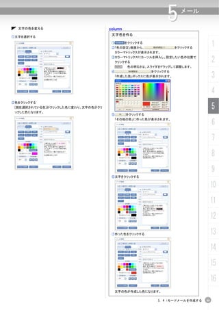 文字の色を変える                          column
                                                             5     メール


                                     文字色を作る
①文字を選択する
                                     ①       をクリックする
                                     ②「色の設定」画面から、                をクリックする
                                                                                  1
                                      カラーマトリックスが表示されます。
                                     ③カラーマトリックスにカーソルを挿入し、設定したい色の位置で
                                         クリックする                                   2
                                      N       色の明るさは、スライダをドラッグして調整します。
                                     ④                 をクリックする
                                      「作成した色」ボックスに色が表示されます。                       3
                                                                                  4
②色をクリックする
 [現在選択されている色]がクリックした色に変わり、文字の色がクリ
 ックした色になります。
                                                                                  5
                                     ⑤       をクリックする

                                                                                  6
                                      「その他の色」に作った色が表示されます。




                                                                                  7
                                                                                  8
                                                                                  9
                                     ⑥文字をクリックする


                                                                                  10
                                                                                  11
                                                                                  12
                                     ⑦作った色をクリックする                                 13
                                                                                  14
                                                                                  15
                                                                                  16
                                      文字の色が作成した色になります。

                                                         5. 4 iモードメールを作成する   99
 