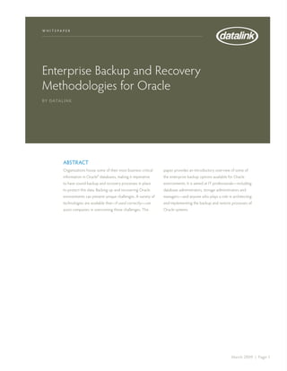 w h i t e pap e r




Enterprise Backup and Recovery
Methodologies for Oracle
By Data l i n k




            Abstract
            Organizations house some of their most business critical   paper provides an introductory overview of some of
            information in Oracle® databases, making it imperative     the enterprise backup options available for Oracle
            to have sound backup and recovery processes in place       environments. It is aimed at IT professionals—including
            to protect this data. Backing up and recovering Oracle     database administrators, storage administrators and
            environments can present unique challenges. A variety of   managers—and anyone who plays a role in architecting
            technologies are available that—if used correctly—can      and implementing the backup and restore processes of
            assist companies in overcoming these challenges. This      Oracle systems.




                                                                                                                 March 2009 | Page 1
 