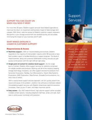 Support
  support You Can Count on                                                              Services
  When You neeD it Most

  For more than 20 years, Datalink support services have helped organizations
  maximize the return on investment and business impact of data storage tech-
  nologies. With direct, real-time access to Datalink customer support engineers,
  disruptions in your storage environment are resolved quickly and accurately,
  minimizing the impact on your business and IT staff.


  What Makes Datalink a
  leaDer in CustoMer support?

  Responsiveness & Access                                                               Datalink helps you store,
  ■   Real-time support – With an industry-leading service level, Datalink              manage, and protect one
      responds to the majority of initial problem reports within 60 seconds or less.    of your organization’s most
      Each problem report is handled directly by a support engineer. This level of      critical assets—information.
      responsiveness, along with proactive skills-based routing, ensures you get
                                                                                        From strategy to support,
      access to the person with the right skill set right away.
                                                                                        we work closely with you
  ■   Single point of contact for solution-level support – As the single                to maximize the value IT
      point of contact, Datalink offers support services for solutions comprised
                                                                                        delivers to your business.
      of multiple vendors and products. Working with all of the industry’s leading
      storage technology innovators, we offer support services for products from
      Symantec Corporation, NetApp, Sun Microsystems, Hitachi Data Systems
      Corporation, EMC Corporation, Data Domain, Brocade Communications, Inc.,
      and a host of others.

      With a solution-level support services approach, we can quickly pinpoint the
      nature and cause of the problem, whether it be software or hardware related.
      Consolidating support services with Datalink streamlines report-to-resolution
      processes, frees up your IT team, and helps maximize uptime.
  ■   Easy access – Our 24/7 state-of-the-art, high volume support center provides
      multiple contact options, including telephone (toll free), email, and web. Each
      case is continuously monitored until resolution.




Information Means The World.
 