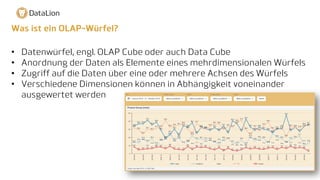 Was ist ein OLAP-Würfel?
• Datenwürfel, engl. OLAP Cube oder auch Data Cube
• Anordnung der Daten als Elemente eines mehrdimensionalen Würfels
• Zugriff auf die Daten über eine oder mehrere Achsen des Würfels
• Verschiedene Dimensionen können in Abhängigkeit voneinander
ausgewertet werden
 