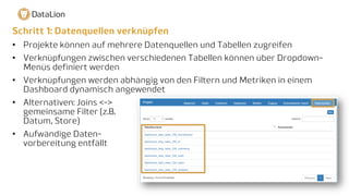 Schritt 1: Datenquellen verknüpfen
• Projekte können auf mehrere Datenquellen und Tabellen zugreifen
• Verknüpfungen zwischen verschiedenen Tabellen können über Dropdown-
Menüs definiert werden
• Verknüpfungen werden abhängig von den Filtern und Metriken in einem
Dashboard dynamisch angewendet
• Alternativen: Joins <->
gemeinsame Filter (z.B.
Datum, Store)
• Aufwändige Daten-
vorbereitung entfällt
 