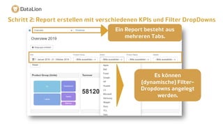 Schritt 2: Report erstellen mit verschiedenen KPIs und Filter DropDowns
Ein Report besteht aus
mehreren Tabs.
Es können
(dynamische) Filter-
Dropdowns angelegt
werden.
 
