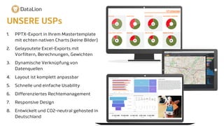 1. PPTX-Export in Ihrem Mastertemplate
mit echten nativen Charts (keine Bilder)
2. Gelayoutete Excel-Exports mit
Vorfiltern, Berechnungen, Gewichten
3. Dynamische Verknüpfung von
Datenquellen
4. Layout ist komplett anpassbar
5. Schnelle und einfache Usability
6. Differenziertes Rechtemanagement
7. Responsive Design
8. Entwickelt und CO2-neutral gehosted in
Deutschland
UNSERE USPs
 