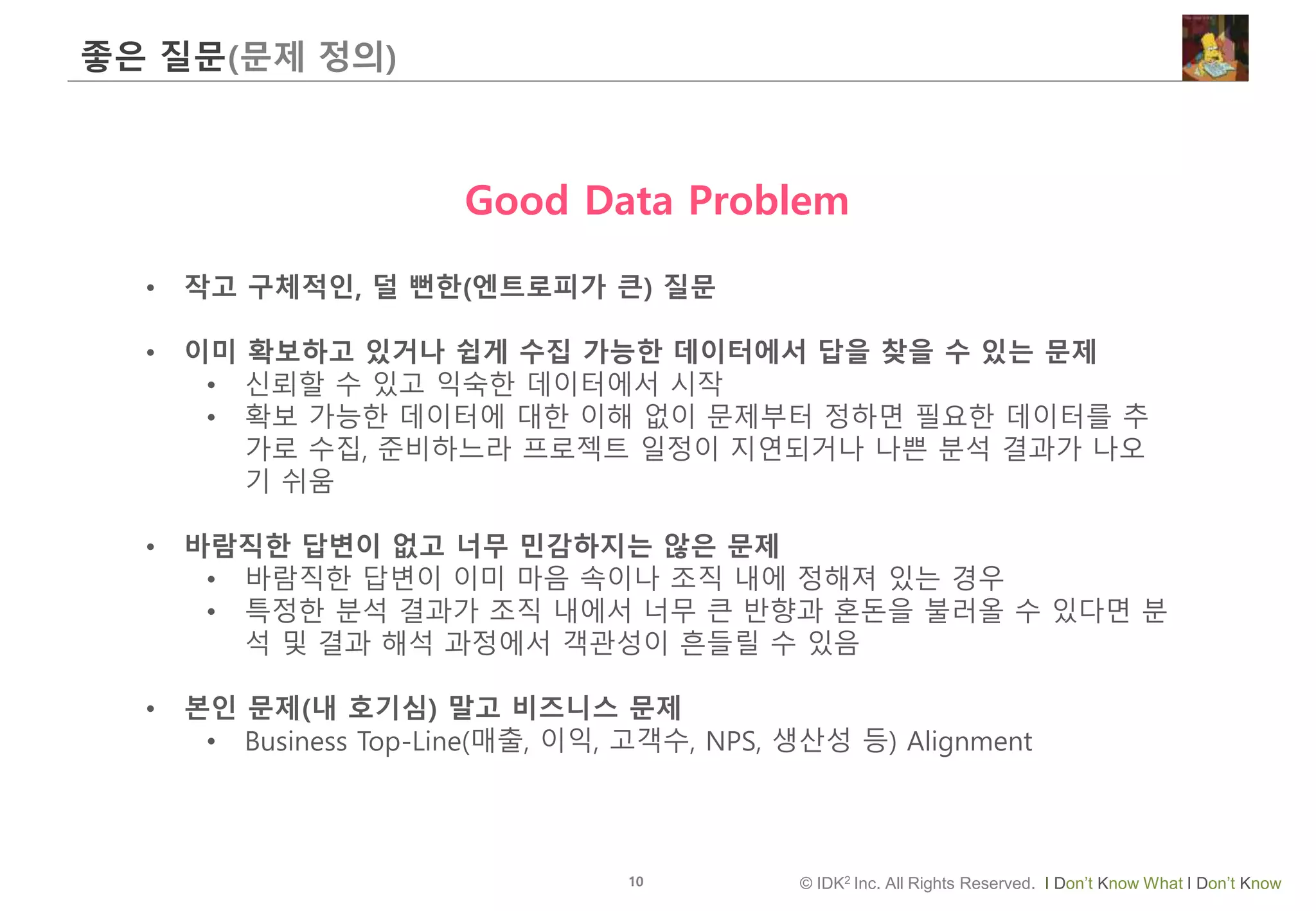 10 © IDK2 Inc. All Rights Reserved. I Don’t Know What I Don’t Know
좋은 질문(문제 정의)
Good Data Problem
• 작고 구체적인, 덜 뻔한(엔트로피가 큰) 질문
• 이미 확보하고 있거나 쉽게 수집 가능한 데이터에서 답을 찾을 수 있는 문제
• 신뢰할 수 있고 익숙한 데이터에서 시작
• 확보 가능한 데이터에 대한 이해 없이 문제부터 정하면 필요한 데이터를 추
가로 수집, 준비하느라 프로젝트 일정이 지연되거나 나쁜 분석 결과가 나오
기 쉬움
• 바람직한 답변이 없고 너무 민감하지는 않은 문제
• 바람직한 답변이 이미 마음 속이나 조직 내에 정해져 있는 경우
• 특정한 분석 결과가 조직 내에서 너무 큰 반향과 혼돈을 불러올 수 있다면 분
석 및 결과 해석 과정에서 객관성이 흔들릴 수 있음
• 본인 문제(내 호기심) 말고 비즈니스 문제
• Business Top-Line(매출, 이익, 고객수, NPS, 생산성 등) Alignment
 