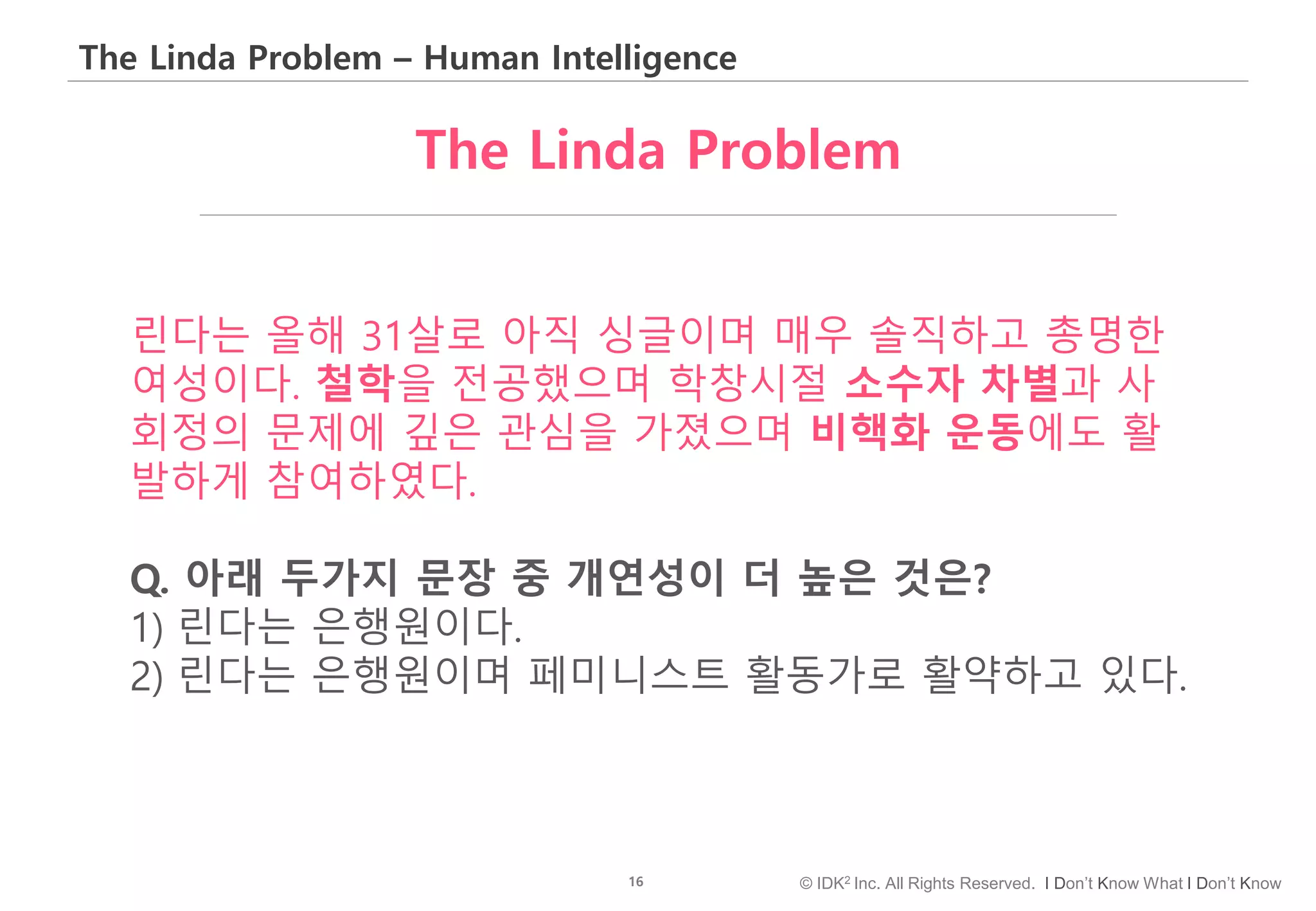 16 © IDK2 Inc. All Rights Reserved. I Don’t Know What I Don’t Know
The Linda Problem – Human Intelligence
린다는 올해 31살로 아직 싱글이며 매우 솔직하고 총명한
여성이다. 철학을 전공했으며 학창시절 소수자 차별과 사
회정의 문제에 깊은 관심을 가졌으며 비핵화 운동에도 활
발하게 참여하였다.
Q. 아래 두가지 문장 중 개연성이 더 높은 것은?
1) 린다는 은행원이다.
2) 린다는 은행원이며 페미니스트 활동가로 활약하고 있다.
The Linda Problem
 