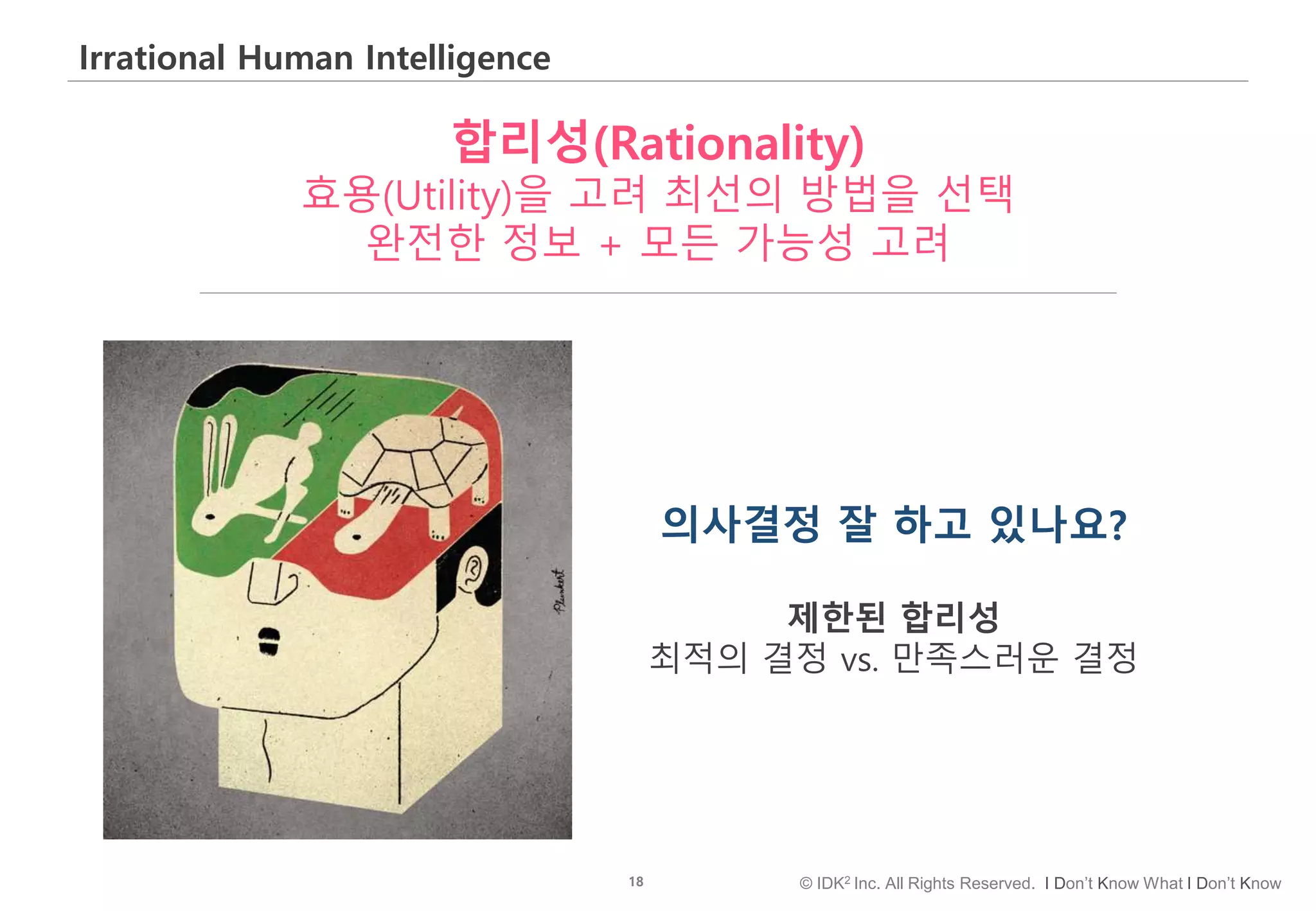 18 © IDK2 Inc. All Rights Reserved. I Don’t Know What I Don’t Know
Irrational Human Intelligence
합리성(Rationality)
효용(Utility)을 고려 최선의 방법을 선택
완전한 정보 + 모든 가능성 고려
의사결정 잘 하고 있나요?
제한된 합리성
최적의 결정 vs. 만족스러운 결정
 