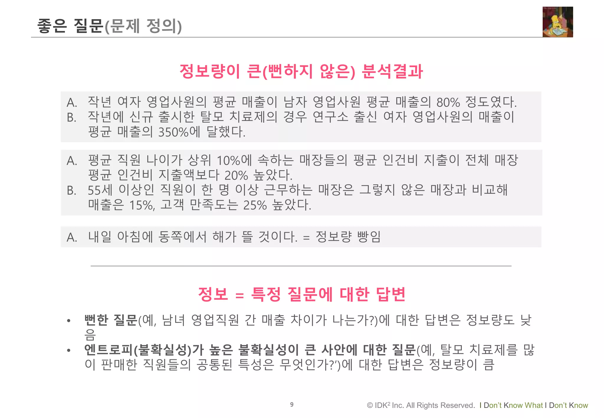 9 © IDK2 Inc. All Rights Reserved. I Don’t Know What I Don’t Know
좋은 질문(문제 정의)
A. 작년 여자 영업사원의 평균 매출이 남자 영업사원 평균 매출의 80% 정도였다.
B. 작년에 신규 출시한 탈모 치료제의 경우 연구소 출신 여자 영업사원의 매출이
평균 매출의 350%에 달했다.
정보량이 큰(뻔하지 않은) 분석결과
• 뻔한 질문(예, 남녀 영업직원 간 매출 차이가 나는가?)에 대한 답변은 정보량도 낮
음
• 엔트로피(불확실성)가 높은 불확실성이 큰 사안에 대한 질문(예, 탈모 치료제를 많
이 판매한 직원들의 공통된 특성은 무엇인가?’)에 대한 답변은 정보량이 큼
A. 평균 직원 나이가 상위 10%에 속하는 매장들의 평균 인건비 지출이 전체 매장
평균 인건비 지출액보다 20% 높았다.
B. 55세 이상인 직원이 한 명 이상 근무하는 매장은 그렇지 않은 매장과 비교해
매출은 15%, 고객 만족도는 25% 높았다.
A. 내일 아침에 동쪽에서 해가 뜰 것이다. = 정보량 빵임
정보 = 특정 질문에 대한 답변
 