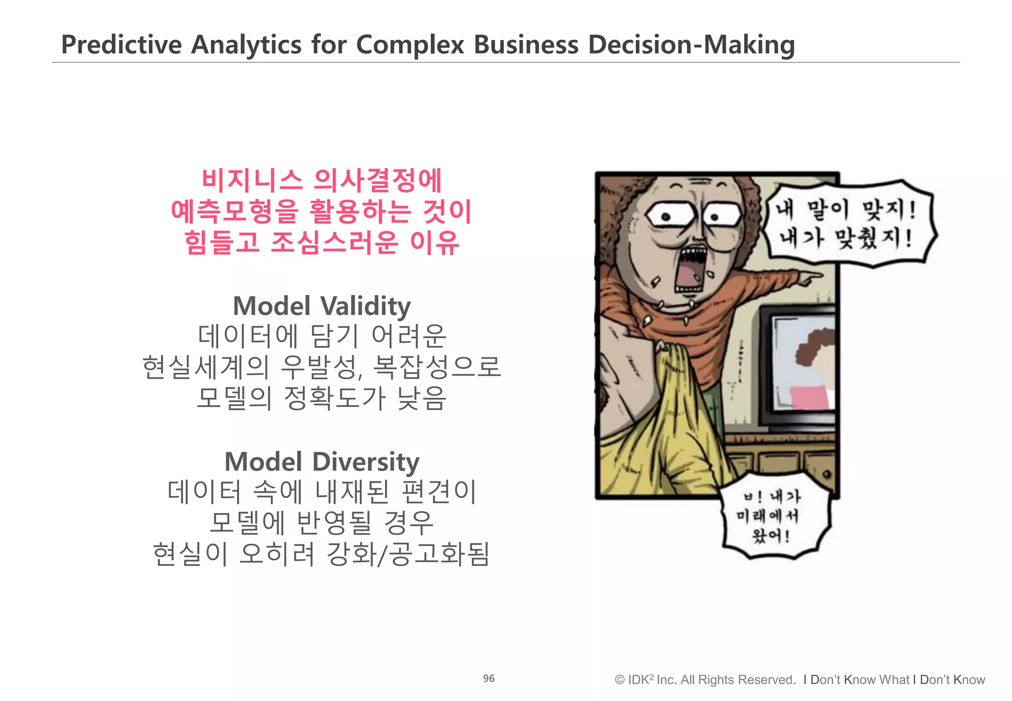 96 © IDK2 Inc. All Rights Reserved. I Don’t Know What I Don’t Know
Predictive Analytics for Complex Business Decision-Making
비지니스 의사결정에
예측모형을 활용하는 것이
힘들고 조심스러운 이유
Model Validity
데이터에 담기 어려운
현실세계의 우발성, 복잡성으로
모델의 정확도가 낮음
Model Diversity
데이터 속에 내재된 편견이
모델에 반영될 경우
현실이 오히려 강화/공고화됨
 