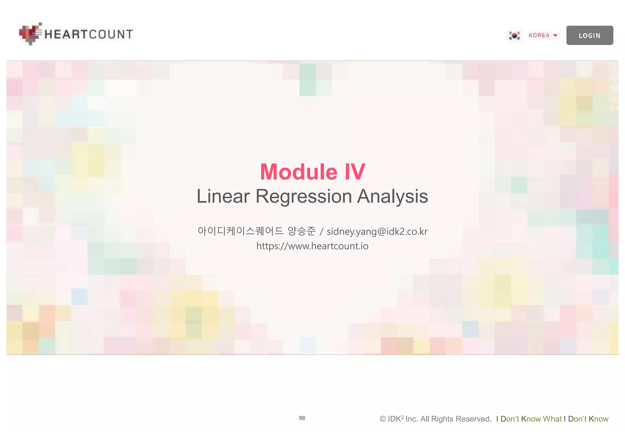 98 © IDK2 Inc. All Rights Reserved. I Don’t Know What I Don’t Know
Module IV
Linear Regression Analysis
아이디케이스퀘어드 양승준 / sidney.yang@idk2.co.kr
https://www.heartcount.io
 